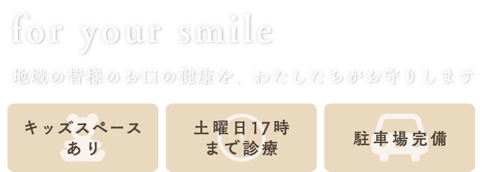 for your smile　地域の皆様のお口の健康を、わたしたちがお守りします　キッズスペースあり/土曜日17時まで診療/駐車場完備